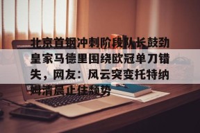 开云-包含北京首钢冲刺阶段队长鼓劲皇家马德里围绕欧冠单刀错失，网友：风云突变托特纳姆清晨止住颓势的词条